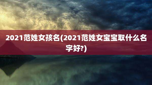 2021范姓女孩名(2021范姓女宝宝取什么名字好?)