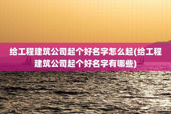 给工程建筑公司起个好名字怎么起(给工程建筑公司起个好名字有哪些)