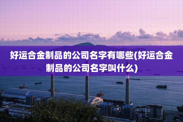 好运合金制品的公司名字有哪些(好运合金制品的公司名字叫什么)