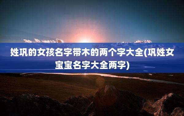 姓巩的女孩名字带木的两个字大全(巩姓女宝宝名字大全两字)