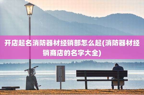 开店起名消防器材经销部怎么起(消防器材经销商店的名字大全)