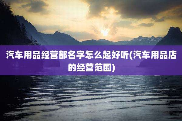 汽车用品经营部名字怎么起好听(汽车用品店的经营范围)