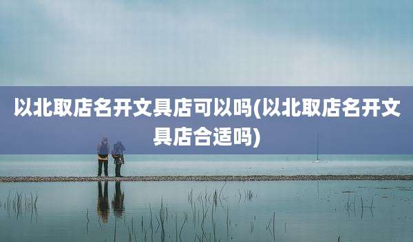 以北取店名开文具店可以吗(以北取店名开文具店合适吗)