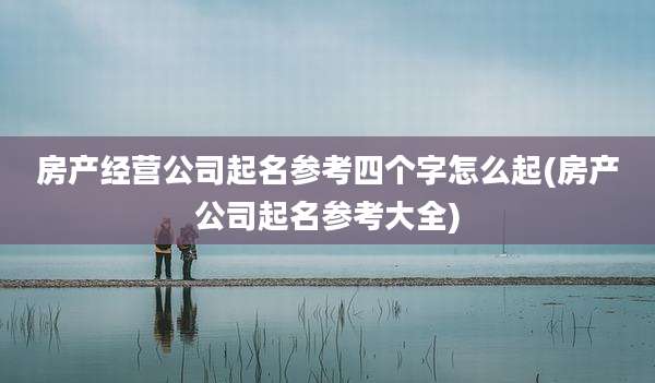 房产经营公司起名参考四个字怎么起(房产公司起名参考大全)