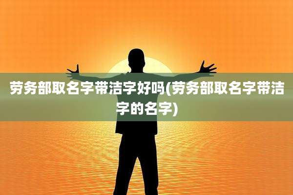 劳务部取名字带洁字好吗(劳务部取名字带洁字的名字)