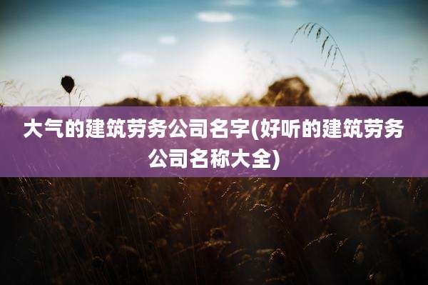 大气的建筑劳务公司名字(好听的建筑劳务公司名称大全)