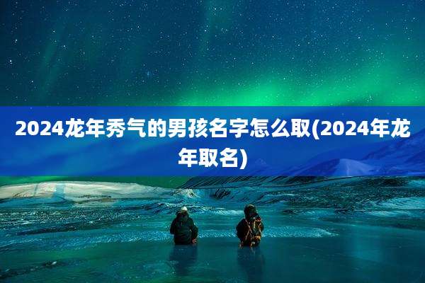 2024龙年秀气的男孩名字怎么取(2024年龙年取名)
