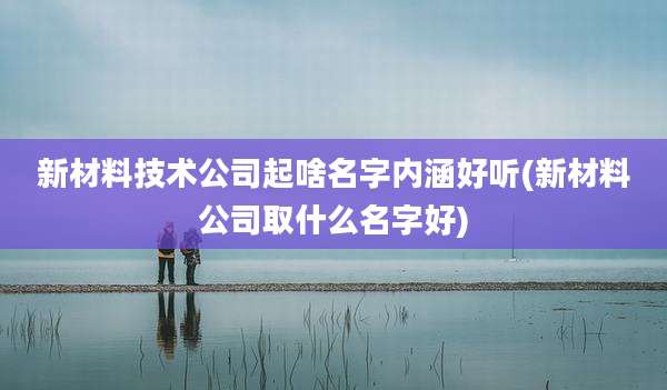 新材料技术公司起啥名字内涵好听(新材料公司取什么名字好)
