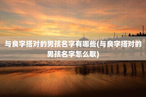 与良字搭对的男孩名字有哪些(与良字搭对的男孩名字怎么取)