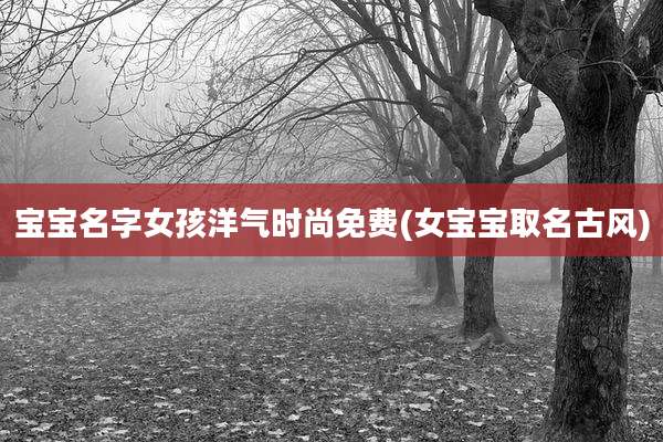 宝宝名字女孩洋气时尚免费(女宝宝取名古风)