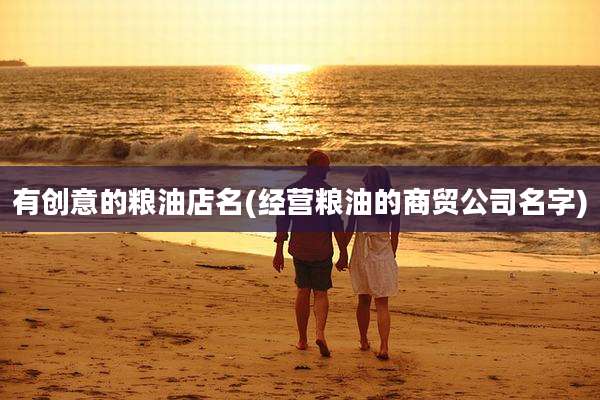 有创意的粮油店名(经营粮油的商贸公司名字)