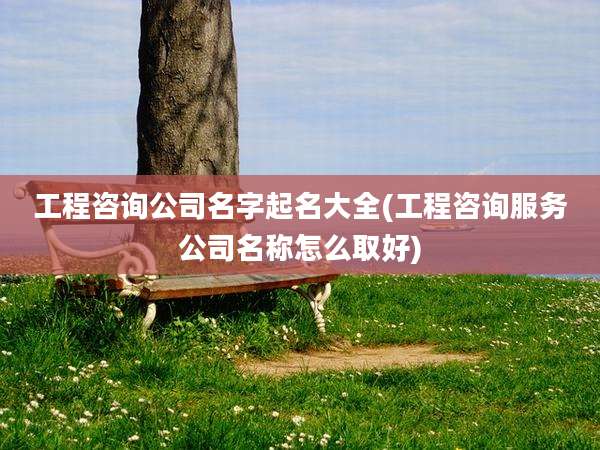 工程咨询公司名字起名大全(工程咨询服务公司名称怎么取好)