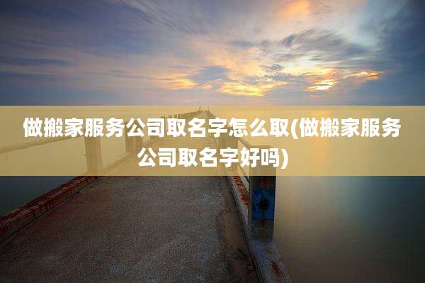 做搬家服务公司取名字怎么取(做搬家服务公司取名字好吗)