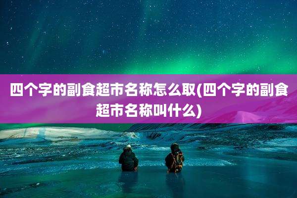 四个字的副食超市名称怎么取(四个字的副食超市名称叫什么)