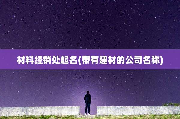 材料经销处起名(带有建材的公司名称)