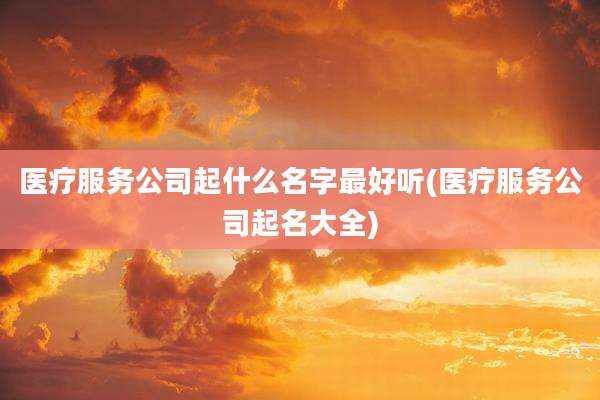 医疗服务公司起什么名字最好听(医疗服务公司起名大全)
