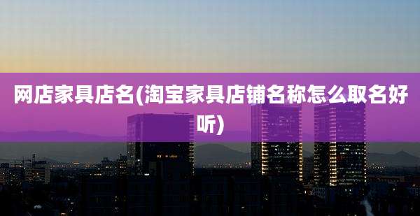 网店家具店名(淘宝家具店铺名称怎么取名好听)