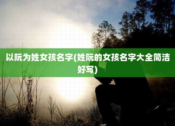 以阮为姓女孩名字(姓阮的女孩名字大全简洁好写)