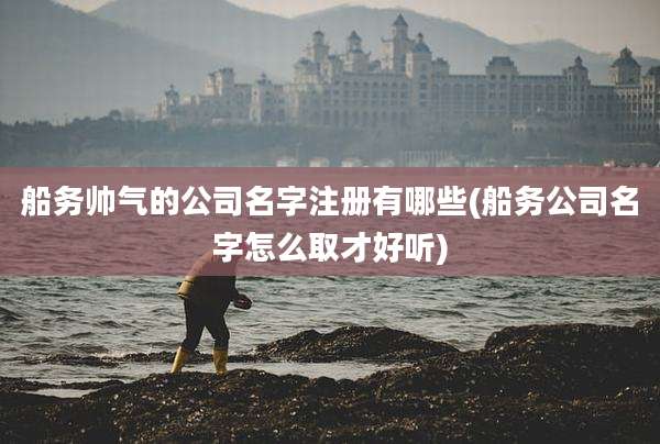 船务帅气的公司名字注册有哪些(船务公司名字怎么取才好听)