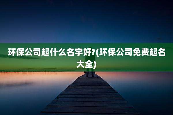 环保公司起什么名字好?(环保公司免费起名大全)