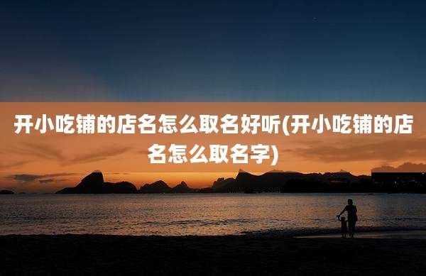 开小吃铺的店名怎么取名好听(开小吃铺的店名怎么取名字)