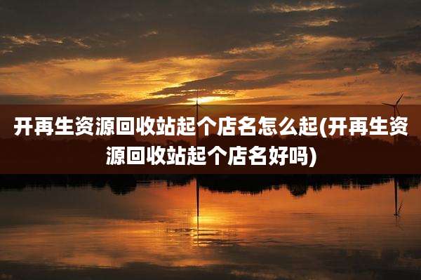 开再生资源回收站起个店名怎么起(开再生资源回收站起个店名好吗)