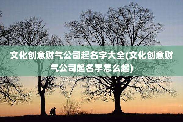 文化创意财气公司起名字大全(文化创意财气公司起名字怎么起)