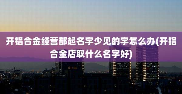 开铝合金经营部起名字少见的字怎么办(开铝合金店取什么名字好)