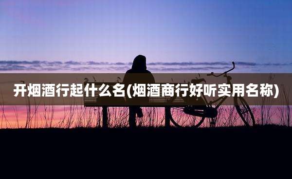 开烟酒行起什么名(烟酒商行好听实用名称)