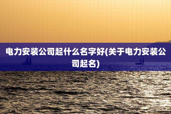 电力安装公司起什么名字好(关于电力安装公司起名)