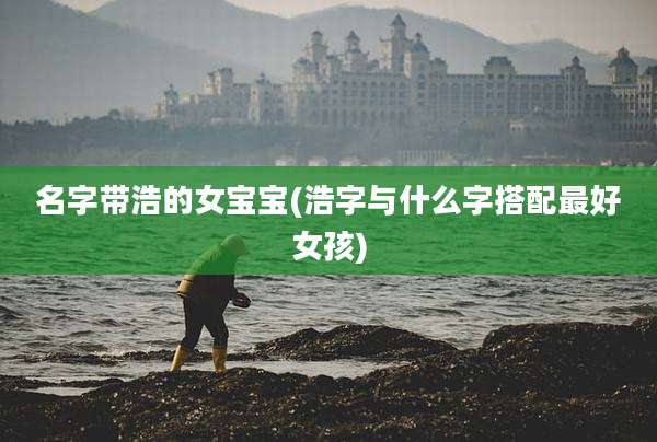 名字带浩的女宝宝(浩字与什么字搭配最好女孩)