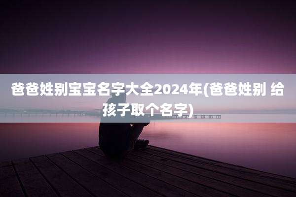 爸爸姓别宝宝名字大全2024年(爸爸姓别 给孩子取个名字)