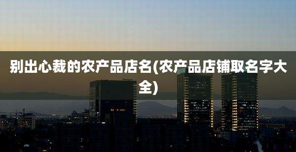 别出心裁的农产品店名(农产品店铺取名字大全)