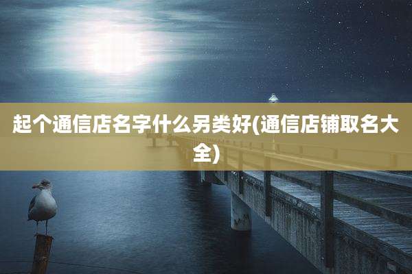起个通信店名字什么另类好(通信店铺取名大全)
