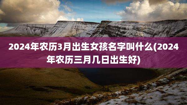 2024年农历3月出生女孩名字叫什么(2024年农历三月几日出生好)