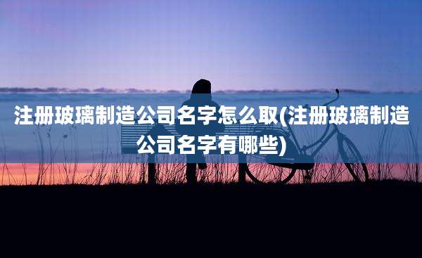 注册玻璃制造公司名字怎么取(注册玻璃制造公司名字有哪些)