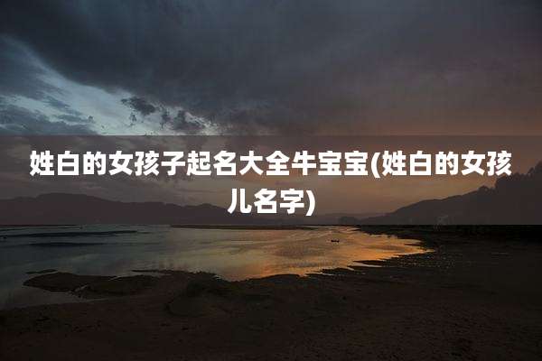 姓白的女孩子起名大全牛宝宝(姓白的女孩儿名字)