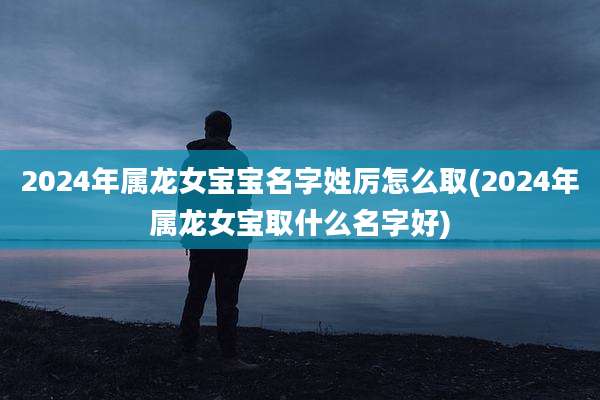 2024年属龙女宝宝名字姓厉怎么取(2024年属龙女宝取什么名字好)