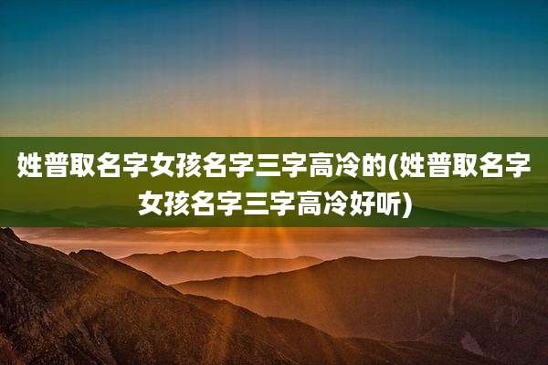 姓普取名字女孩名字三字高冷的(姓普取名字女孩名字三字高冷好听)