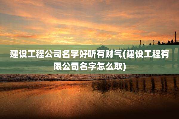建设工程公司名字好听有财气(建设工程有限公司名字怎么取)
