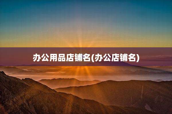 办公用品店铺名(办公店铺名)