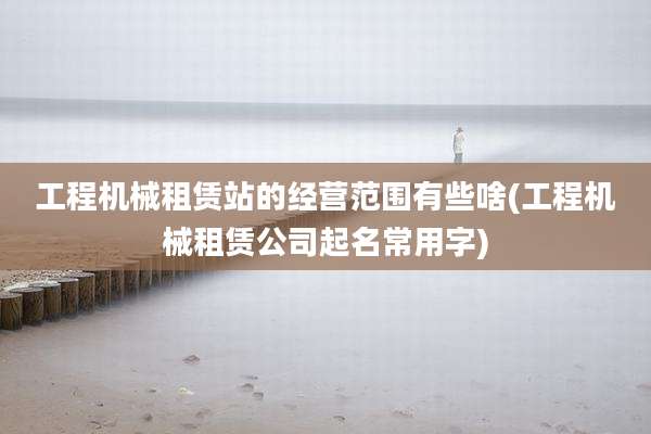 工程机械租赁站的经营范围有些啥(工程机械租赁公司起名常用字)