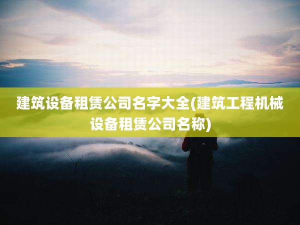 建筑设备租赁公司名字大全(建筑工程机械设备租赁公司名称)