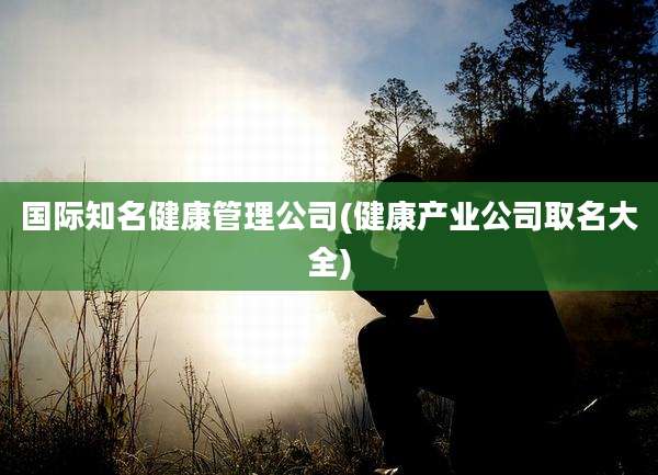 国际知名健康管理公司(健康产业公司取名大全)