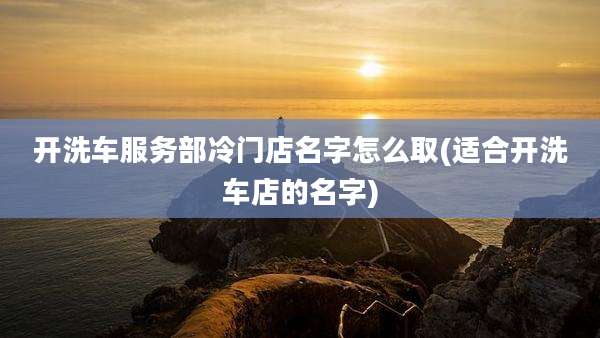 开洗车服务部冷门店名字怎么取(适合开洗车店的名字)