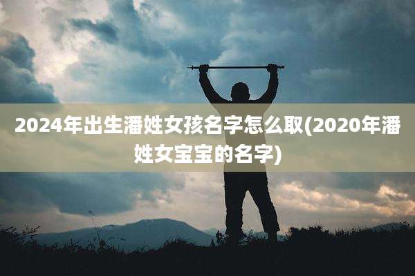 2024年出生潘姓女孩名字怎么取(2020年潘姓女宝宝的名字)
