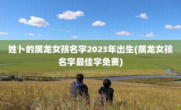 姓卜的属龙女孩名字2023年出生(属龙女孩名字最佳字免费)