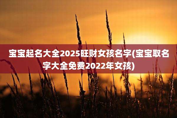 宝宝起名大全2025旺财女孩名字(宝宝取名字大全免费2022年女孩)