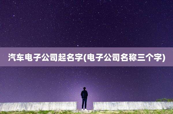 汽车电子公司起名字(电子公司名称三个字)