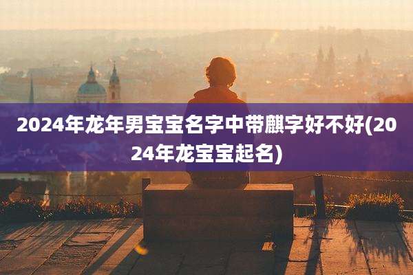 2024年龙年男宝宝名字中带麒字好不好(2024年龙宝宝起名)